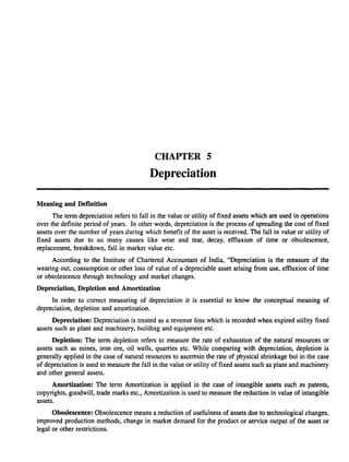 Meaning and Definition
CHAPTER 5
Depreciation
The term depreciation refers to fall in the value or utility of fixed assets which are used in operations
over the definite period of years. In other words, depreciation is the process of spreading the cost of fixed
assets over the number of years during which benefit of the asset is received. The fall in value or utility of
fixed assets due to so many causes like wear and tear, decay, effluxion of time or obsolescence,
replacement, breakdown, fall in market value etc.
According to the Institute of Chartered Accountant of India, "Depreciation is the measure of the
wearing out, consumption or other loss of value of a depreciable asset arising from use, effluxion of time
or obsolescence through technology and market changes.
Depreciation, Depletion and Amortization
In order to correct measuring of depreciation it is essential to know the conceptual meaning of
depreciation, depletion and amortization.
Depreciation: Depreciation is treated as a revenue loss which is recorded when expired utility fixed
assets such as plant and machinery, building and equipment etc.
Depletion: The term depletion refers to measure the rate of exhaustion of the natural resources or
assets such as mines, iron ore, oil wells, quarries etc. While comparing with depreciation, depletion is
generally applied in the case of natural resources to ascertllin the rate of physical shrinkage but in the case
of depreciation is used to measure the fall in the value or utility of fixed assets such as plant and machinery
and other general assets.
Amortization: The term Amortization is applied in the case of intangible assets such as patents,
copyrights, goodwill, trade marks etc., Amortization is used to measure the reduction in value of intangible
assets.
Obsolescence: Obsolescence means a reduction of usefulness of assets due to technological changes,
improved production methods, change in market demand for the product or service output of the asset or
legal or other restrictions.
 