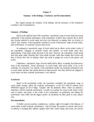 Chapter 5
Summary of the Findings, Conclusion and Recommendation
This chapter presents the summary of the findings and the discussion of the formulated
conclusion and recommendation.
Summary of Findings
Based on the gathered data of the researchers, unrestricted usage of social media has strong
relationship to the academic performance of the respondents. It affects their academic life in which
they became addicted to social media and were even distracted on making their set of priors in
school. Also, majority of the respondents said that as a result of unrestricted usage of social media,
their performances in academics became much lower.
In continuation, unrestricted usage of social media had its effects on the written works of
the respondents. Engaging in academic forums and activities on social media raises their
understanding of the topics being discussed in the class. However, the respondents would spend
their time going online checking their social media accounts rather than reading their lessons and
thus, it lessens their time in studying which may result in getting low scores to the quizzes and
exams.
Furthermore, unrestricted usage of social media had its effects on making the performance
tasks of the respondents. Group discussions on social media yield good results as far as the
academics are concerned. Yet, majority of the respondents decline any academic participation due
to social media and thus, their grades showed no improvements since they had become engaged in
social media and their academic performances were affected.
Conclusion
Based on the accumulated results, the researchers concluded that unrestricted usage of
social media strongly affects the academic performances of the G12 SHS-IT students from
PHINMA-Cagayan de Oro College. Together with the identified effects which are addiction,
distraction, and low academic performance, it results on to getting low scores on the written works
such us quizzes and exams, it also results to low performance on performing and making the
performance tasks which had the biggest portion on calculating the final grade in every subject
area.
Recommendation
To further prevent academic complications, students ought to be taught on the influence of
social media on their academic performances. And by having the teachers to exercise their power
or authority in keeping their students' gadgets under their control during class hours, the amount
 