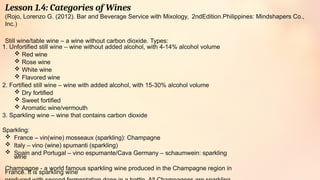 Lesson 1.4: Categories of Wines
(Rojo, Lorenzo G. (2012). Bar and Beverage Service with Mixology, 2ndEdition.Philippines: Mindshapers Co.,
Inc.)
Still wine/table wine – a wine without carbon dioxide. Types:
1. Unfortified still wine – wine without added alcohol, with 4-14% alcohol volume
 Red wine
 Rose wine
 White wine
 Flavored wine
2. Fortified still wine – wine with added alcohol, with 15-30% alcohol volume
 Dry fortified
 Sweet fortified
 Aromatic wine/vermouth
3. Sparkling wine – wine that contains carbon dioxide
Sparkling:
 France – vin(wine) mosseaux (sparkling): Champagne
 Italy – vino (wine) spumanti (sparkling)
 Spain and Portugal – vino espumante/Cava Germany – schaumwein: sparkling
wine
Champagne - a world famous sparkling wine produced in the Champagne region in
France. It is sparkling wine
 