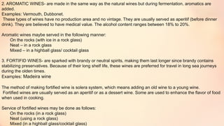 2. AROMATIC WINES- are made in the same way as the natural wines but during fermentation, aromatics are
added.
Examples: Vermouth, Dubbonet.
These types of wines have no production area and no vintage. They are usually served as aperitif (before dinner
drink). They are believed to have medical value. The alcohol content ranges between 18% to 20%.
Aromatic wines maybe served in the following manner:
On the rocks (with ice in a rock glass)
Neat – in a rock glass
Mixed – in a highball glass/ cocktail glass
3. FORTIFID WINES- are sparked with brandy or neutral spirits, making them last longer since brandy contains
stabilizing preservatives. Because of their long shelf life, these wines are preferred for travel in long sea journeys
during the olden times.
Examples: Madeira wine
The method of making fortified wine is solera system, which means adding an old wine to a young wine.
Fortified wines are usually served as an aperitif or as a dessert wine. Some are used to enhance the flavor of food
when used in cooking.
Service of fortified wines may be done as follows:
On the rocks (in a rock glass)
Neat (using a rock glass)
Mixed (in a highball glass/cocktail glass)
 