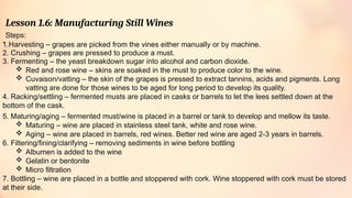 Lesson 1.6: Manufacturing Still Wines
Steps:
.
1.Harvesting – grapes are picked from the vines either manually or by machine.
2. Crushing – grapes are pressed to produce a must.
3. Fermenting – the yeast breakdown sugar into alcohol and carbon dioxide.
 Red and rose wine – skins are soaked in the must to produce color to the wine.
 Cuvaison/vatting – the skin of the grapes is pressed to extract tannins, acids and pigments. Long
vatting are done for those wines to be aged for long period to develop its quality.
4. Racking/settling – fermented musts are placed in casks or barrels to let the lees settled down at the
bottom of the cask.
5. Maturing/aging – fermented must/wine is placed in a barrel or tank to develop and mellow its taste.
 Maturing – wine are placed in stainless steel tank, white and rose wine.
 Aging – wine are placed in barrels, red wines. Better red wine are aged 2-3 years in barrels.
6. Filtering/fining/clarifying – removing sediments in wine before bottling
 Albumen is added to the wine
 Gelatin or bentonite
 Micro filtration
7. Bottling – wine are placed in a bottle and stoppered with cork. Wine stoppered with cork must be stored
at their side.
 
