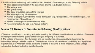 2. Additional information may be included at the discretion of the wine procedure. This may include:
 More specific information in the sweetness of wine (e.g. brut or demi-sec)
 The vintage year
 The grape variety
 The Lage or detailed name of the vineyard
 The wine region e.g. Rheinhessen
 Names of people involved in the wine’s distribution (e.g. “Selected by…”/”Sélectionné par…” or
“Imported by…”/Importé par…”
 Medals or other prizes awarded to the wine
 Recommendation for use (e.g. “Serve chilled”)
Lesson 1.9: Factors to Consider in Selecting Quality Wines
1.The wine classification - knowing and understanding the different classification or appellation of the wine
will help you determine the quality of the wine you are going to purchase.
2. The vintage of the wine- For European and old world wines, vintage quality is determined by
examining a vintage calendar or guide. These guides provide information on drinkability and aging time
requirements. For American wines, the name or brand of the wine is more important, with a vintage
indicated on the label indicating excellent quality.
 