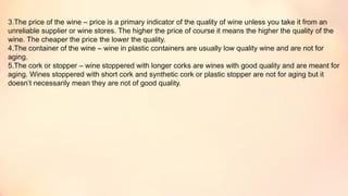 3.The price of the wine – price is a primary indicator of the quality of wine unless you take it from an
unreliable supplier or wine stores. The higher the price of course it means the higher the quality of the
wine. The cheaper the price the lower the quality.
4.The container of the wine – wine in plastic containers are usually low quality wine and are not for
aging.
5.The cork or stopper – wine stoppered with longer corks are wines with good quality and are meant for
aging. Wines stoppered with short cork and synthetic cork or plastic stopper are not for aging but it
doesn’t necessarily mean they are not of good quality.
 
