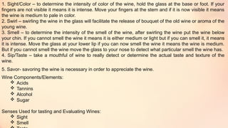 1. Sight/Color – to determine the intensity of color of the wine, hold the glass at the base or foot. If your
fingers are not visible it means it is intense. Move your fingers at the stem and if it is now visible it means
the wine is medium to pale in color.
2. Swirl – swirling the wine in the glass will facilitate the release of bouquet of the old wine or aroma of the
young wine.
3. Smell – to determine the intensity of the smell of the wine, after swirling the wine put the wine below
your chin. If you cannot smell the wine it means it is either medium or light but if you can smell it, it means
it is intense. Move the glass at your lower lip if you can now smell the wine it means the wine is medium.
But if you cannot smell the wine move the glass to your nose to detect what particular smell the wine has.
4. Sip/Taste – take a mouthful of wine to really detect or determine the actual taste and texture of the
wine.
5. Savor- savoring the wine is necessary in order to appreciate the wine.
Wine Components/Elements:
 Acids
 Tannins
 Alcohol
 Sugar
Senses Used for tasting and Evaluating Wines:
 Sight
 Smell
 