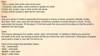 Sight
Take a closer look at the color of the wine.
1.Greenish, pale yellow, straw-colored or golden for white.
2.Clear red, purple, ruby or dark red for red wines.
3.Grey, pinkish purple or light red for rose wine.
Smell
Use your sense of smell to appreciate the bouquet or aroma of wines, powerful, delicate, subtle,
and fresh. Rich, spicy wine are full bodied, sometimes redolent of certain flowers or fruits. To fully
appreciate the bouquet, fill the glass 1/3 full and swish the wine around the sides so that the smell is
released and last longer.
Taste
The tongue distinguish four tastes: sweet, salty, acid and biter. In addition to letting you perceive
the taste of the wine, the tasting process will tell you where the wine comes from, what types of grapes
were used to make it, how old it is and so on.
Parts of the tongue that Identifies Tastes:
•Tip – sweet taste
•Side – acid taste
•Middle – salty taste
•Back – bitter taste
 