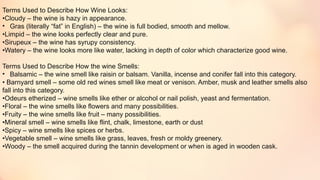 Terms Used to Describe How Wine Looks:
•Cloudy – the wine is hazy in appearance.
• Gras (literally “fat” in English) – the wine is full bodied, smooth and mellow.
•Limpid – the wine looks perfectly clear and pure.
•Sirupeux – the wine has syrupy consistency.
•Watery – the wine looks more like water, lacking in depth of color which characterize good wine.
Terms Used to Describe How the wine Smells:
• Balsamic – the wine smell like raisin or balsam. Vanilla, incense and conifer fall into this category.
• Barnyard smell – some old red wines smell like meat or venison. Amber, musk and leather smells also
fall into this category.
•Odeurs etherized – wine smells like ether or alcohol or nail polish, yeast and fermentation.
•Floral – the wine smells like flowers and many possibilities.
•Fruity – the wine smells like fruit – many possibilities.
•Mineral smell – wine smells like flint, chalk, limestone, earth or dust
•Spicy – wine smells like spices or herbs.
•Vegetable smell – wine smells like grass, leaves, fresh or moldy greenery.
•Woody – the smell acquired during the tannin development or when is aged in wooden cask.
 