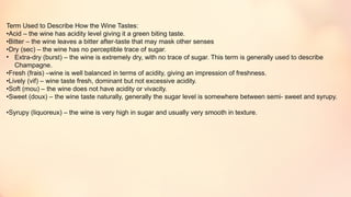 Term Used to Describe How the Wine Tastes:
•Acid – the wine has acidity level giving it a green biting taste.
•Bitter – the wine leaves a bitter after-taste that may mask other senses
•Dry (sec) – the wine has no perceptible trace of sugar.
• Extra-dry (burst) – the wine is extremely dry, with no trace of sugar. This term is generally used to describe
Champagne.
•Fresh (frais) –wine is well balanced in terms of acidity, giving an impression of freshness.
•Lively (vif) – wine taste fresh, dominant but not excessive acidity.
•Soft (mou) – the wine does not have acidity or vivacity.
•Sweet (doux) – the wine taste naturally, generally the sugar level is somewhere between semi- sweet and syrupy.
•Syrupy (liquoreux) – the wine is very high in sugar and usually very smooth in texture.
 