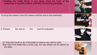 7.Holding the bottle firmly in one hand, hook the lever of the
corkscrew in one firm motion until the cork is fully extracted.
8.Lift up the screw in one firm motion until the cork is fully extracted.
9. Present the cork to the host for evaluation.
10. Wipe the mouth or lip of the bottle to remove any cork or mold.
Note that if the bottle has a screw cap, the cap should not be placed on
the table.
 