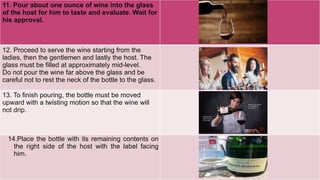 11. Pour about one ounce of wine into the glass
of the host for him to taste and evaluate. Wait for
his approval.
12. Proceed to serve the wine starting from the
ladies, then the gentlemen and lastly the host. The
glass must be filled at approximately mid-level.
Do not pour the wine far above the glass and be
careful not to rest the neck of the bottle to the glass.
13. To finish pouring, the bottle must be moved
upward with a twisting motion so that the wine will
not drip.
14.Place the bottle with its remaining contents on
the right side of the host with the label facing
him.
 