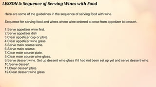 LESSON 5: Sequence of Serving Wines with Food
Here are some of the guidelines in the sequence of serving food with wine.
Sequence for serving food and wines where wine ordered at once from appetizer to dessert.
1.Serve appetizer wine first.
2.Serve appetizer dish
3.Clear appetizer cup or plate.
4.Clear appetizer wine glass.
5.Serve main course wine.
6.Serve main course.
7.Clear main course plate.
8.Clear main course wine glass.
9.Serve dessert wine. Set up dessert wine glass if it had not been set up yet and serve dessert wine.
10.Serve dessert.
11.Clear dessert plate.
12.Clear dessert wine glass
 