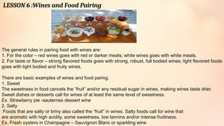 LESSON 6 :Wines and Food Pairing
The general rules in pairing food with wines are:
1. For the color – red wines goes with red or darker meats; white wines goes with white meats.
2. For taste or flavor – strong flavored foods goes with strong, robust, full bodied wines; light flavored foods
goes with light bodied and fruity wines.
There are basic examples of wines and food paring.
1. Sweet
The sweetness in food cancels the “fruit” and/or any residual sugar in wines, making wines taste drier.
Sweet dishes or desserts call for wines of at least the same level of sweetness.
Ex. Strawberry pie -sauternes dessert wine
2. Salty
Foods that are salty or briny also called the “fruit” in wines. Salty foods call for wine that
are aromatic with high acidity, some sweetness, low tannins and/or intense fruitiness.
Ex. Fresh oysters in Champagne – Sauvignon Blanc or sparkling wine
 