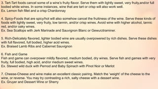 3. Tart-Tart foods cancel some of a wine’s fruity flavor. Serve them with lightly sweet, very fruity,and/or full
bodied white wines. In some instances, wine that are tart or crisp will also work well.
Ex. Lemon fish fillet and a crisp Chardonnay
4. Spicy-Foods that are spicy/hot will also somehow cancel the fruitiness of the wine. Serve these kinds of
foods with lightly sweet, very fruity, low tannin, and/or crisp wines. Avoid wine with higher alcohol, tannic
red, and/or oaky wines.
Ex. Sea Scallops with Jerk Marinade and Sauvignon Blanc or Gewurztraminer.
5. Rich-Delicately flavored, lighter bodied wine are usually overpowered by rich dishes. Serve these dishes
with full flavored, full bodied, higher acid wines.
Ex. Braised Lamb Ribs and Cabernet Sauvignon
6. Fish and Game
Fish and game can overpower mildly flavored, medium bodied, dry wines. Serve fish and games with very
fruity, full bodied, high acid, and/or medium sweet wines.
Ex. Stewed wild duck with Pernod and Baby Spinach with Pinot Noir or Merlot
7. Cheese-Cheese and wine make an excellent classic pairing. Match the ‘weight’ of the cheese to the
wine, or reverse. You may try contrasting a rich, salty cheese with a dessert wine.
Ex. Gruyer and Dessert Wine or Sherry
 