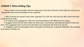 LESSON 7 :Wine Selling Tips
Every waiter must be familiar with the restaurant’s wine list so that he could make the correct and
appropriate wine recommendation to the customer.
1. After knowing the guest’s food order, approach him with the wine list and offer wines that best
compliment his order.
2. In making wine suggestions, offer two recommendations with different price ranges.
3. Suggest wines that will best match the food order, insuring the well balanced blend of food and
wine. The suggested wine must be one that does not overpower the food to be served.
4. Suggest a toast of champagne when the guests are dining for a special celebration like wedding
anniversary, birthday, etc.
 