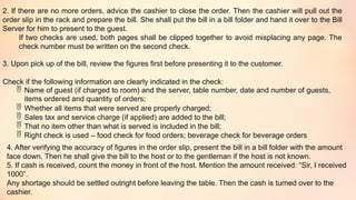 2. If there are no more orders, advice the cashier to close the order. Then the cashier will pull out the
order slip in the rack and prepare the bill. She shall put the bill in a bill folder and hand it over to the Bill
Server for him to present to the guest.
If two checks are used, both pages shall be clipped together to avoid misplacing any page. The
check number must be written on the second check.
3. Upon pick up of the bill, review the figures first before presenting it to the customer.
Check if the following information are clearly indicated in the check:
 Name of guest (if charged to room) and the server, table number, date and number of guests,
items ordered and quantity of orders;
 Whether all items that were served are properly charged;
 Sales tax and service charge (if applied) are added to the bill;
 That no item other than what is served is included in the bill;
 Right check is used – food check for food orders; beverage check for beverage orders
4. After verifying the accuracy of figures in the order slip, present the bill in a bill folder with the amount
face down. Then he shall give the bill to the host or to the gentleman if the host is not known.
5. If cash is received, count the money in front of the host. Mention the amount received: “Sir, I received
1000”.
Any shortage should be settled outright before leaving the table. Then the cash is turned over to the
cashier.
 
