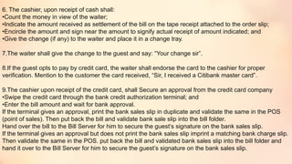 6. The cashier, upon receipt of cash shall:
•Count the money in view of the waiter;
•Indicate the amount received as settlement of the bill on the tape receipt attached to the order slip;
•Encircle the amount and sign near the amount to signify actual receipt of amount indicated; and
•Give the change (if any) to the waiter and place it in a change tray.
7.The waiter shall give the change to the guest and say: “Your change sir”.
8.If the guest opts to pay by credit card, the waiter shall endorse the card to the cashier for proper
verification. Mention to the customer the card received, “Sir, I received a Citibank master card”.
9.The cashier upon receipt of the credit card, shall Secure an approval from the credit card company
•Swipe the credit card through the bank credit authorization terminal; and
•Enter the bill amount and wait for bank approval.
If the terminal gives an approval, print the bank sales slip in duplicate and validate the same in the POS
(point of sales). Then put back the bill and validate bank sale slip into the bill folder.
Hand over the bill to the Bill Server for him to secure the guest’s signature on the bank sales slip.
If the terminal gives an approval but does not print the bank sales slip imprint a matching bank charge slip.
Then validate the same in the POS. put back the bill and validated bank sales slip into the bill folder and
hand it over to the Bill Server for him to secure the guest’s signature on the bank sales slip.
 