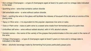 Non-vintage Champagne – a type of champagne aged at least 2 to years and no vintage date indicated
in the label.
Sparkling wine – wine that contains carbon dioxide
Still wine/table wine – a wine without carbon dioxide.
Swirl – swirling the wine in the glass will facilitate the release of bouquet of the old wine or aroma of the
young wine.
Tapuy or Rice wine – it is equivalent to the popular Japanese rice wine or sake.
Tuba or Palm wine – tuba or palm wine is a sweet wine made from fermented juice of a palm tree.
Unfortified still wine – wine without added alcohol, with 4-14% alcohol volume
Varietal names – the name of the variety of the grapes that predominates is the one used in the name of
the wine.
Vintage Champagne – a type of champagne aged at least 5 years or more and a vintage date is
indicated in the label.
Wine – alcoholic beverage made by fermenting fruit juices particularly grape juice.
 