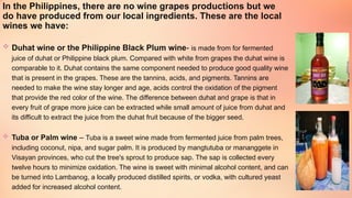 In the Philippines, there are no wine grapes productions but we
do have produced from our local ingredients. These are the local
wines we have:
 Duhat wine or the Philippine Black Plum wine- is made from for fermented
juice of duhat or Philippine black plum. Compared with white from grapes the duhat wine is
comparable to it. Duhat contains the same component needed to produce good quality wine
that is present in the grapes. These are the tannins, acids, and pigments. Tannins are
needed to make the wine stay longer and age, acids control the oxidation of the pigment
that provide the red color of the wine. The difference between duhat and grape is that in
every fruit of grape more juice can be extracted while small amount of juice from duhat and
its difficult to extract the juice from the duhat fruit because of the bigger seed.
 Tuba or Palm wine – Tuba is a sweet wine made from fermented juice from palm trees,
including coconut, nipa, and sugar palm. It is produced by mangtutuba or mananggete in
Visayan provinces, who cut the tree's sprout to produce sap. The sap is collected every
twelve hours to minimize oxidation. The wine is sweet with minimal alcohol content, and can
be turned into Lambanog, a locally produced distilled spirits, or vodka, with cultured yeast
added for increased alcohol content.
 