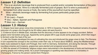 Lesson 1.2: Definition
 This is an alcoholic beverage that is produced from a partial and/or complete fermentation of the juice
of fresh ripe grapes. Wine is a naturally fermented juice of grapes. But if a wine is produced or
fermented from other source or fruits, the name of the source/fruit must be specified.
 Wine – alcoholic beverage made by fermenting fruit juices particularly grape juice.
 Wine terms:
 Vin (van) – French
 Vino – Italian, Spanish and Portuguese
 Wein (ve) – German
Lesson 1.3: History
1. Grapes have been grown since time immemorial, in 1870 in Cezanne, France. The fossilized remains of a grape
precursor of a grape vine thought to be 50 million years old were found in.
2. Evidence found in Middle East, indicates that the discovery of wine appears to be a happy accident. Before
grapes were harvested using jugs. Apparently some grapes left in jugs exude some grape juice, which then begun
to ferment under the heat of the sun.
3. Later the Greeks developed the way of cultivating the vine and introduced the grape vines to Italy. The Romans
in turn exported the concept to the countries under their rule, to France about 500BCE, along the Mediterranean
trade route westward to Spain and Portugal, then north to Germany, Switzerland, and along the Danube. Through
countless empires and invasions, grapevines were planted and prospered around the world.
4. With the spread of Christianity, religious orders were instrumental in the development of tools and techniques for
growing grapes and making wines. As a proof Champagne or sparkling was discovered in a monastery in
Champagne, France by the person named Dom Perignon.
 