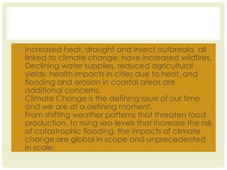 • Increased heat, drought and insect outbreaks, all
linked to climate change, have increased wildfires.
Declining water supplies, reduced agricultural
yields, health impacts in cities due to heat, and
flooding and erosion in coastal areas are
additional concerns.
• Climate Change is the defining issue of our time
and we are at a defining moment.
• From shifting weather patterns that threaten food
production, to rising sea levels that increase the risk
of catastrophic flooding, the impacts of climate
change are global in scope and unprecedented
in scale.
 