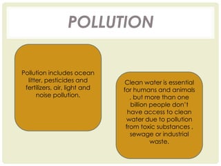 POLLUTION
Pollution includes ocean
litter, pesticides and
fertilizers, air, light and
noise pollution.
Clean water is essential
for humans and animals
, but more than one
billion people don’t
have access to clean
water due to pollution
from toxic substances ,
sewage or industrial
waste.
 