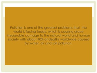 Pollution is one of the greatest problems that the
world is facing today, which is causing grave
irreparable damage to the natural world and human
society with about 40% of deaths worldwide caused
by water, air and soil pollution.
 