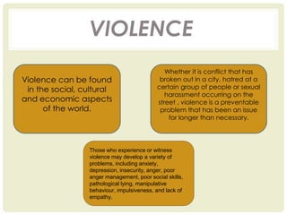 VIOLENCE
Violence can be found
in the social, cultural
and economic aspects
of the world.
Whether it is conflict that has
broken out in a city, hatred at a
certain group of people or sexual
harassment occurring on the
street , violence is a preventable
problem that has been an issue
for longer than necessary.
Those who experience or witness
violence may develop a variety of
problems, including anxiety,
depression, insecurity, anger, poor
anger management, poor social skills,
pathological lying, manipulative
behaviour, impulsiveness, and lack of
empathy.
 
