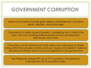 GOVERNMENT CORRUPTION
Means of corruption include graft, bribery, embezzlement, backdoor
deals, nepotism, and patronage.
Corruption is a major cause of poverty considering how it affects the
poor the most, eroding political and economic development,
democracy and more.
Corruption can be detrimental to the safety and well being of citizens
living within the corrupted vicinity, and can cause an increase in violence
and physical threats without as much regulation in the government.
The Philippines ranked 94th out of 177 countries in Transparency
International’s 2013 corruption index.
 