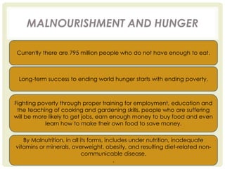 MALNOURISHMENT AND HUNGER
Currently there are 795 million people who do not have enough to eat.
Long-term success to ending world hunger starts with ending poverty.
Fighting poverty through proper training for employment, education and
the teaching of cooking and gardening skills, people who are suffering
will be more likely to get jobs, earn enough money to buy food and even
learn how to make their own food to save money.
By Malnutrition, in all its forms, includes under nutrition, inadequate
vitamins or minerals, overweight, obesity, and resulting diet-related non-
communicable disease.
.
 