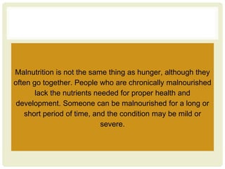 Malnutrition is not the same thing as hunger, although they
often go together. People who are chronically malnourished
lack the nutrients needed for proper health and
development. Someone can be malnourished for a long or
short period of time, and the condition may be mild or
severe.
 