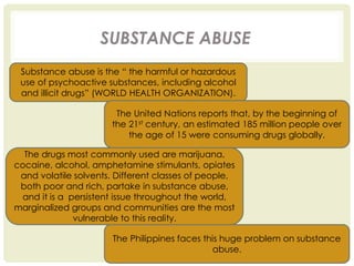 SUBSTANCE ABUSE
Substance abuse is the “ the harmful or hazardous
use of psychoactive substances, including alcohol
and illicit drugs” (WORLD HEALTH ORGANIZATION).
The United Nations reports that, by the beginning of
the 21st century, an estimated 185 million people over
the age of 15 were consuming drugs globally.
The drugs most commonly used are marijuana,
cocaine, alcohol, amphetamine stimulants, opiates
and volatile solvents. Different classes of people,
both poor and rich, partake in substance abuse,
and it is a persistent issue throughout the world,
marginalized groups and communities are the most
vulnerable to this reality.
The Philippines faces this huge problem on substance
abuse.
 