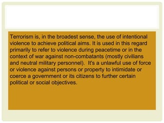 Terrorism is, in the broadest sense, the use of intentional
violence to achieve political aims. It is used in this regard
primarily to refer to violence during peacetime or in the
context of war against non-combatants (mostly civilians
and neutral military personnel). It's a unlawful use of force
or violence against persons or property to intimidate or
coerce a government or its citizens to further certain
political or social objectives.
 