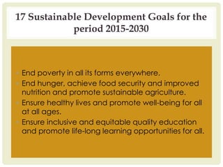 17 Sustainable Development Goals for the
period 2015-2030
▪ End poverty in all its forms everywhere.
▪ End hunger, achieve food security and improved
nutrition and promote sustainable agriculture.
▪ Ensure healthy lives and promote well-being for all
at all ages.
▪ Ensure inclusive and equitable quality education
and promote life-long learning opportunities for all.
 