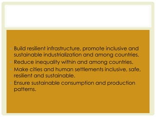 ▪ Build resilient infrastructure, promote inclusive and
sustainable industrialization and among countries.
▪ Reduce inequality within and among countries.
▪ Make cities and human settlements inclusive, safe,
resilient and sustainable.
▪ Ensure sustainable consumption and production
patterns.
 
