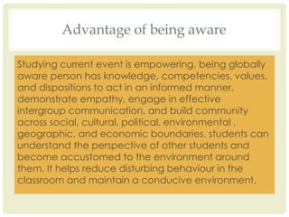 Advantage of being aware
Studying current event is empowering. being globally
aware person has knowledge, competencies, values,
and dispositions to act in an informed manner,
demonstrate empathy, engage in effective
intergroup communication, and build community
across social, cultural, political, environmental ,
geographic, and economic boundaries. students can
understand the perspective of other students and
become accustomed to the environment around
them. It helps reduce disturbing behaviour in the
classroom and maintain a conducive environment.
 