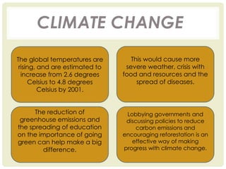 CLIMATE CHANGE
The global temperatures are
rising, and are estimated to
increase from 2.6 degrees
Celsius to 4.8 degrees
Celsius by 2001.
This would cause more
severe weather, crisis with
food and resources and the
spread of diseases.
The reduction of
greenhouse emissions and
the spreading of education
on the importance of going
green can help make a big
difference.
Lobbying governments and
discussing policies to reduce
carbon emissions and
encouraging reforestation is an
effective way of making
progress with climate change.
 