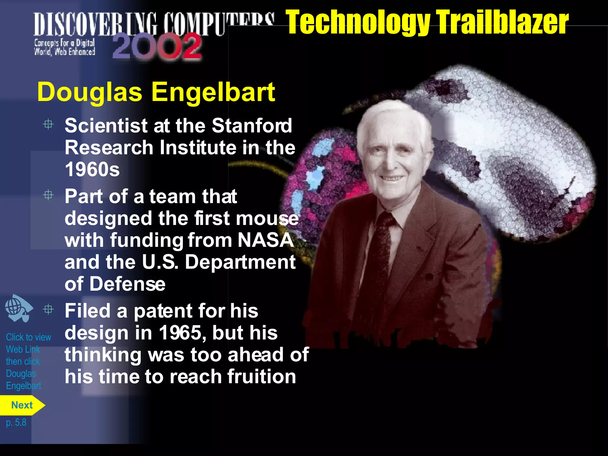 Technology Trailblazer Douglas Engelbart Scientist at the Stanford Research Institute in the 1960s Part of a team that designed the first mouse with funding from NASA and the U.S. Department of Defense Filed a patent for his design in 1965, but his thinking was too ahead of his time to reach fruition Click to view  Web Link then click  Douglas  Engelbart p. 5.8 Next 