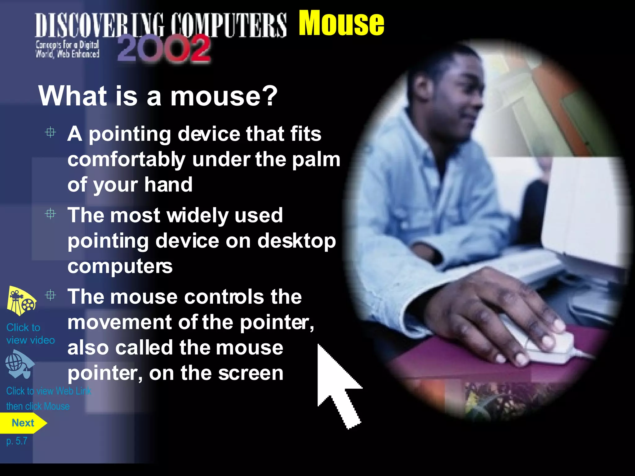 Mouse What is a mouse? A pointing device that fits comfortably under the palm of your hand The most widely used pointing device on desktop computers The mouse controls the movement of the pointer, also called the mouse pointer, on the screen Click to view Web Link then click Mouse Click to  view video p. 5.7 Next 