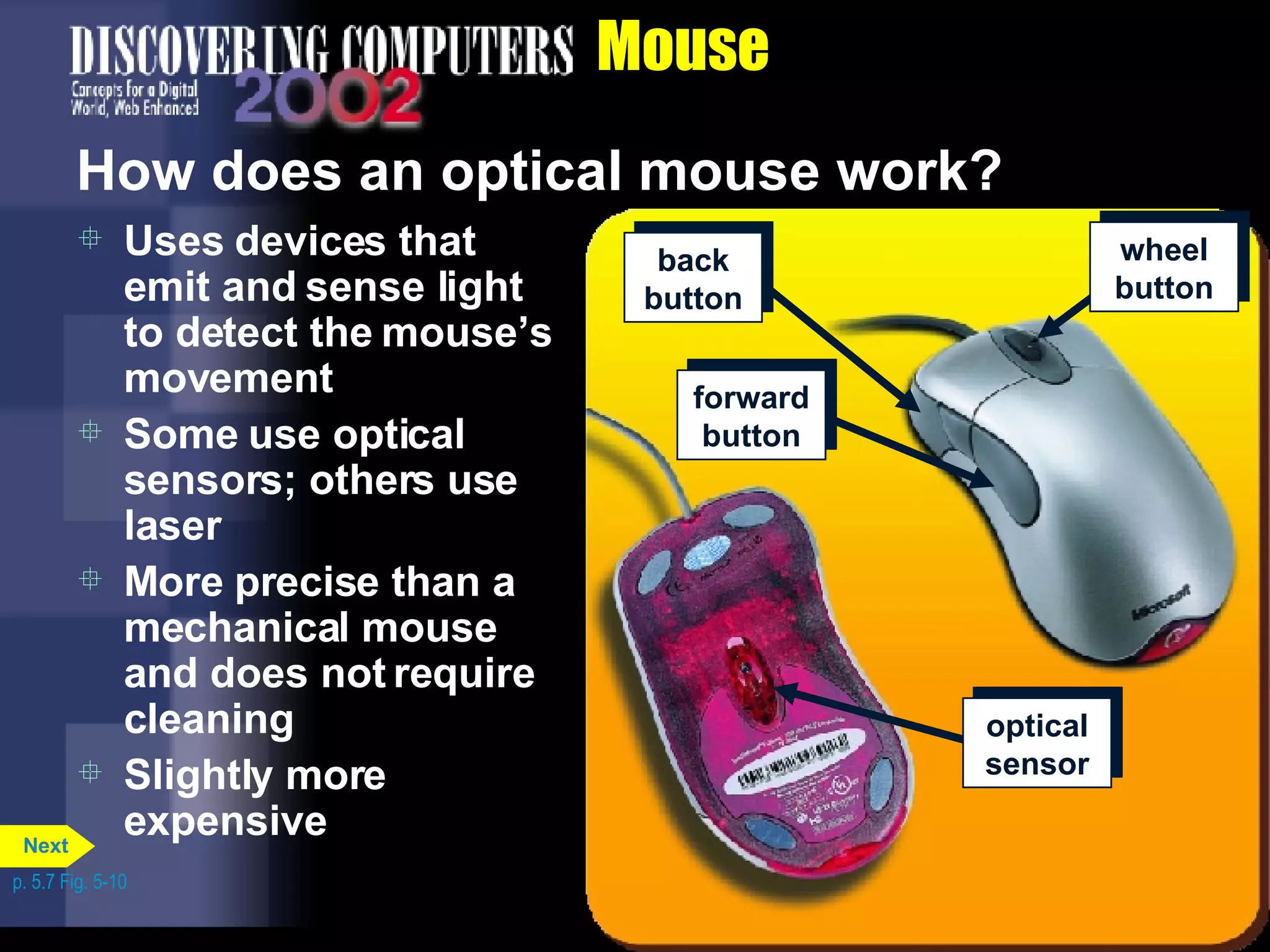 Mouse How does an optical mouse work? Uses devices that emit and sense light to detect the mouse’s movement Some use optical sensors; others use laser More precise than a mechanical mouse and does not require cleaning Slightly more expensive p. 5.7 Fig. 5-10 back button wheel button forward button optical sensor Next 