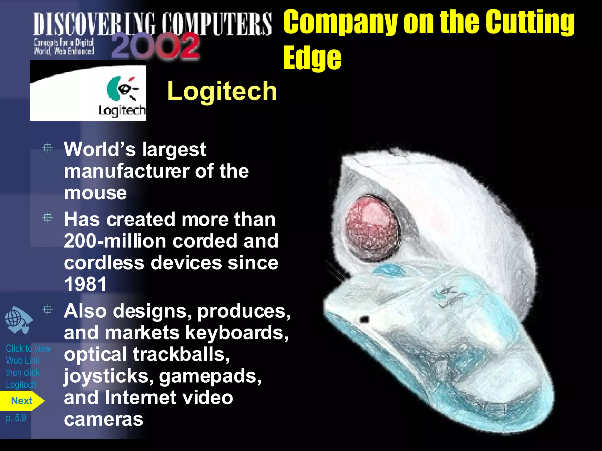 Company on the Cutting Edge Logitech World’s largest manufacturer of the mouse Has created more than 200-million corded and cordless devices since 1981 Also designs, produces, and markets keyboards, optical trackballs, joysticks, gamepads, and Internet video cameras Click to view Web Link then click  Logitech p. 5.9 Next 