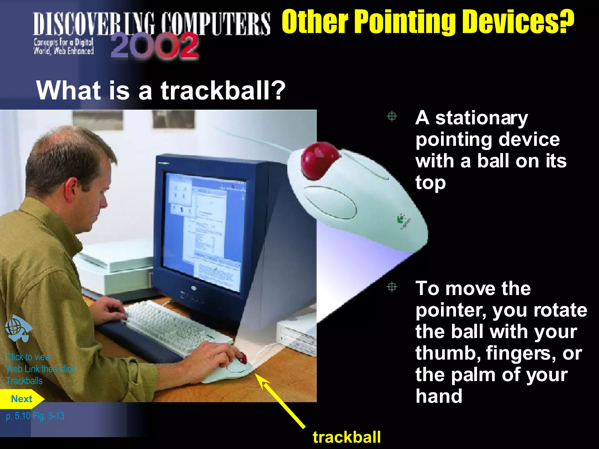 Other Pointing Devices? What is a trackball?  A stationary pointing device with a ball on its top To move the pointer, you rotate the ball with your thumb, fingers, or the palm of your hand Click to view  Web Link then click  Trackballs p. 5.10 Fig. 5-13 trackball Next 