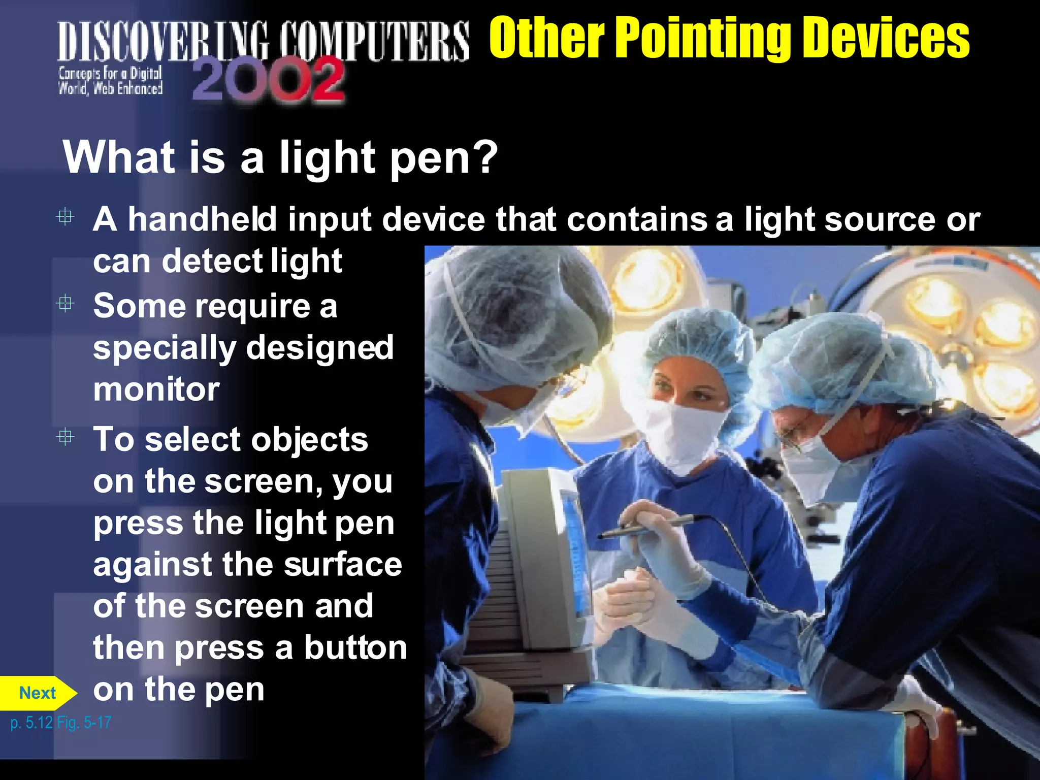 Other Pointing Devices What is a light pen? A handheld input device that contains a light source or can detect light Some require a specially designed monitor To select objects on the screen, you press the light pen against the surface of the screen and then press a button on the pen p. 5.12 Fig. 5-17 Next 