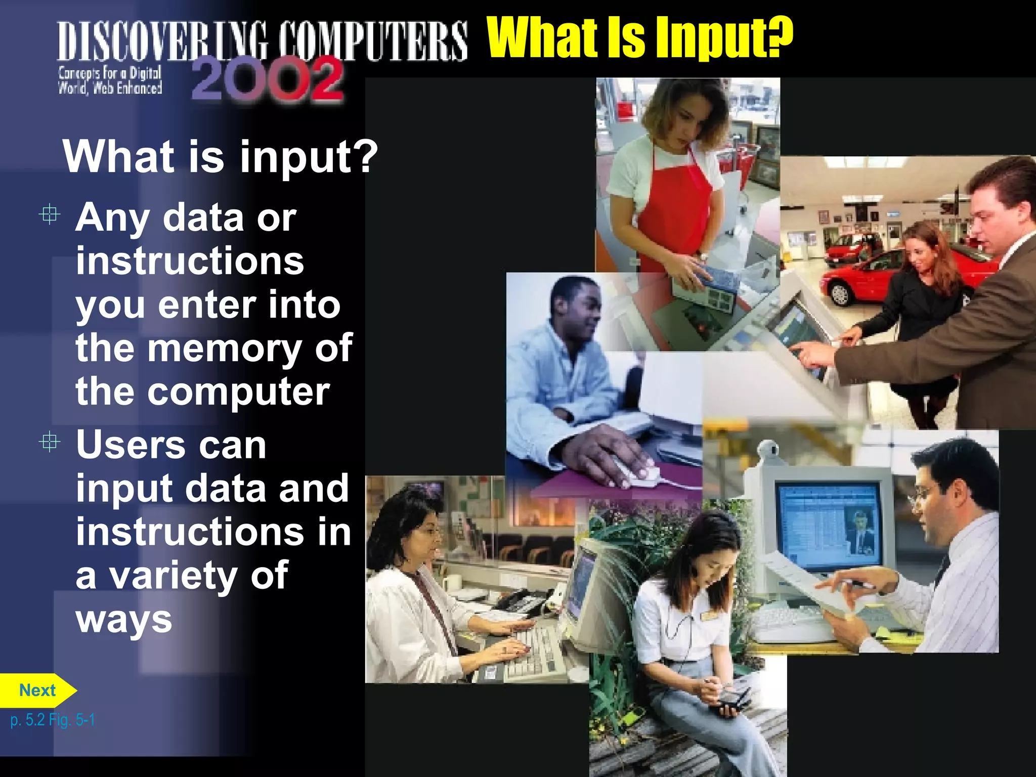 What Is Input? What is input? Any data or instructions you enter into the memory of the computer Users can input data and instructions in a variety of ways p. 5.2 Fig. 5-1 Next 