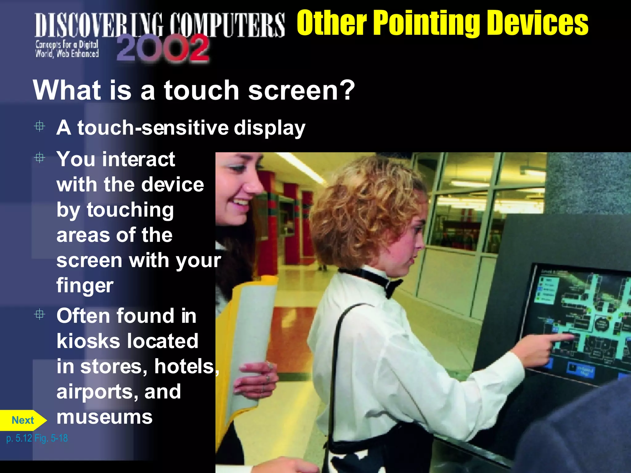 Other Pointing Devices What is a touch screen? A touch-sensitive display You interact with the device by touching areas of the screen with your finger Often found in kiosks located in stores, hotels, airports, and museums p. 5.12 Fig. 5-18 Next 