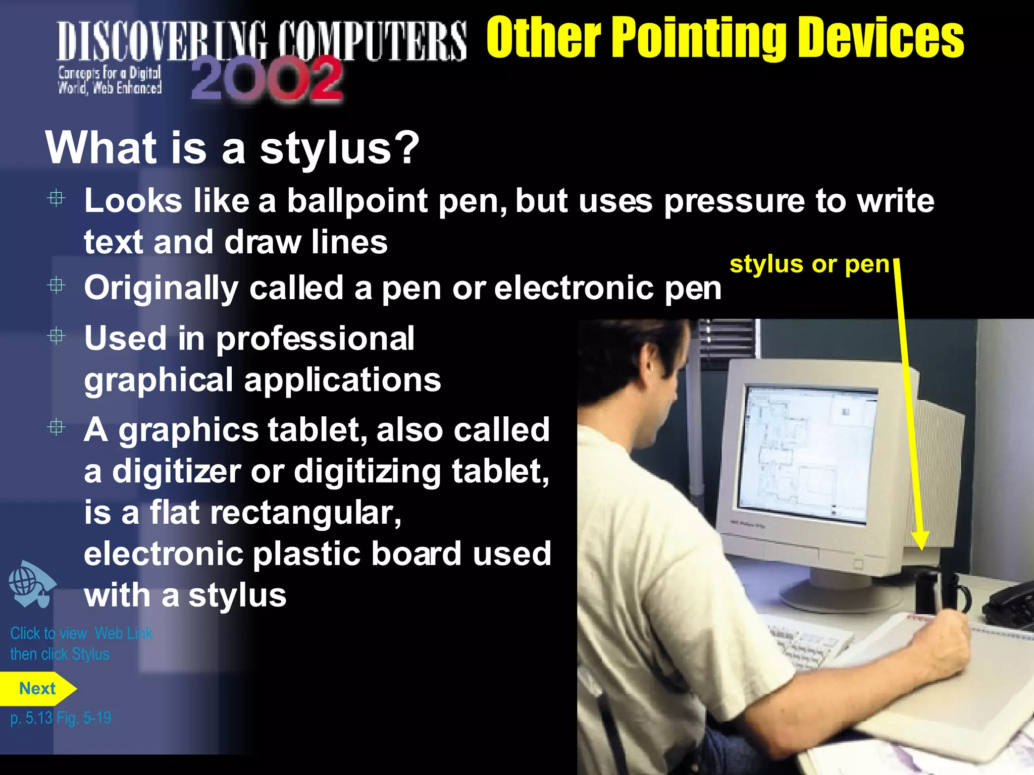Other Pointing Devices What is a stylus? Used in professional graphical applications  A graphics tablet, also called a digitizer or digitizing tablet, is a flat rectangular,  electronic plastic board used with a stylus Looks like a ballpoint pen, but uses pressure to write text and draw lines Originally called a pen or electronic pen Click to view  Web Link then click Stylus p. 5.13 Fig. 5-19 stylus or pen Next 
