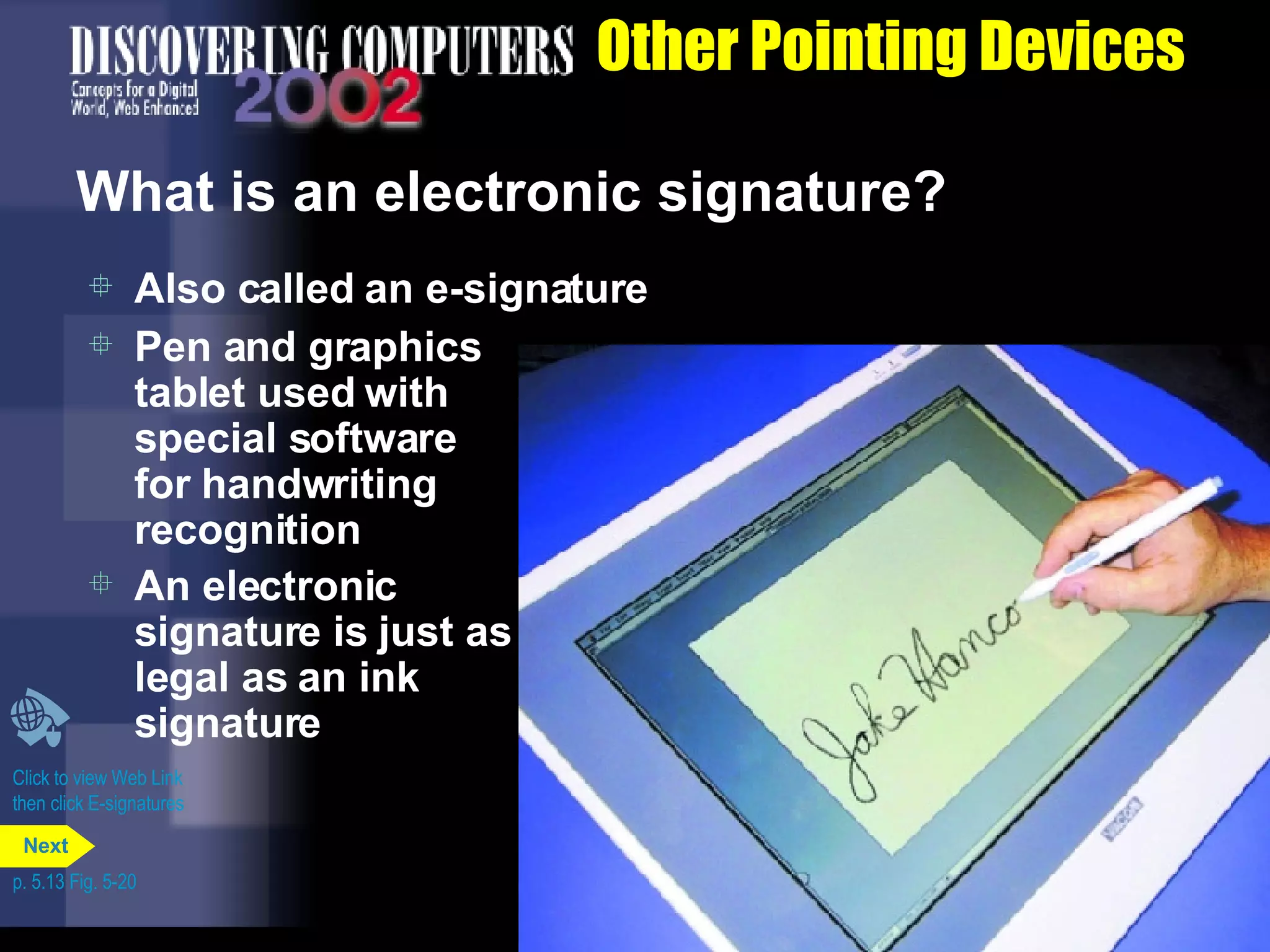 Other Pointing Devices What is an electronic signature? Also called an e-signature Pen and graphics tablet used with special software for handwriting recognition An electronic signature is just as legal as an ink signature Click to view Web Link then click E-signatures p. 5.13 Fig. 5-20 Next 