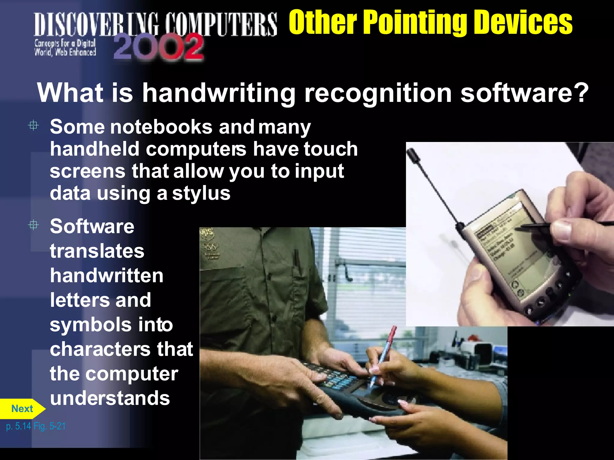 Other Pointing Devices What is handwriting recognition software? Some notebooks and many handheld computers have touch screens that allow you to input data using a stylus Software translates handwritten letters and symbols into characters that the computer understands p. 5.14 Fig. 5-21 Next 