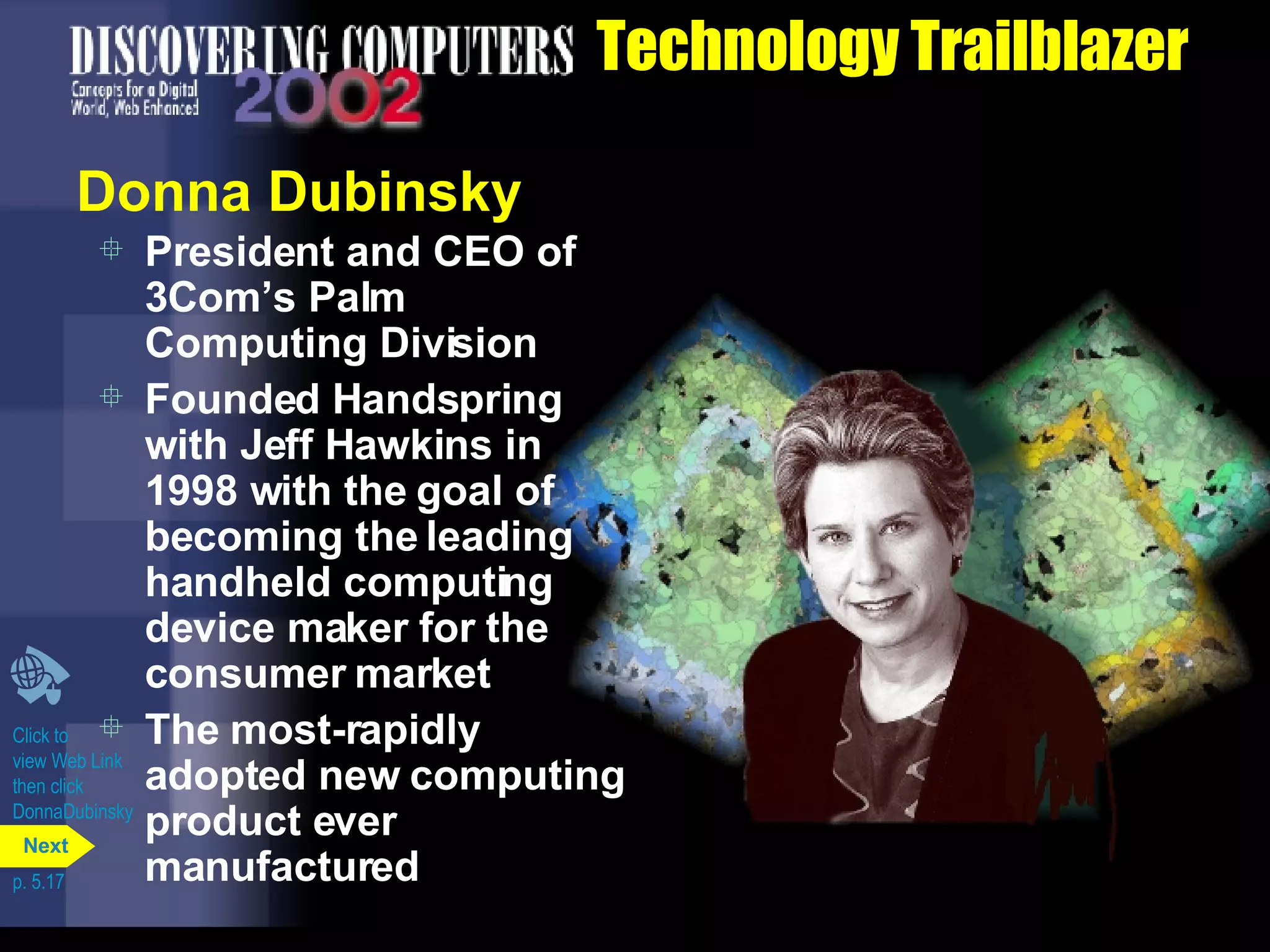 Technology Trailblazer Donna Dubinsky President and CEO of 3Com’s Palm Computing Division Founded Handspring with Jeff Hawkins in 1998 with the goal of becoming the leading handheld computing device maker for the consumer market The most-rapidly adopted new computing product ever manufactured Click to  view Web Link then click  DonnaDubinsky p. 5.17 Next 