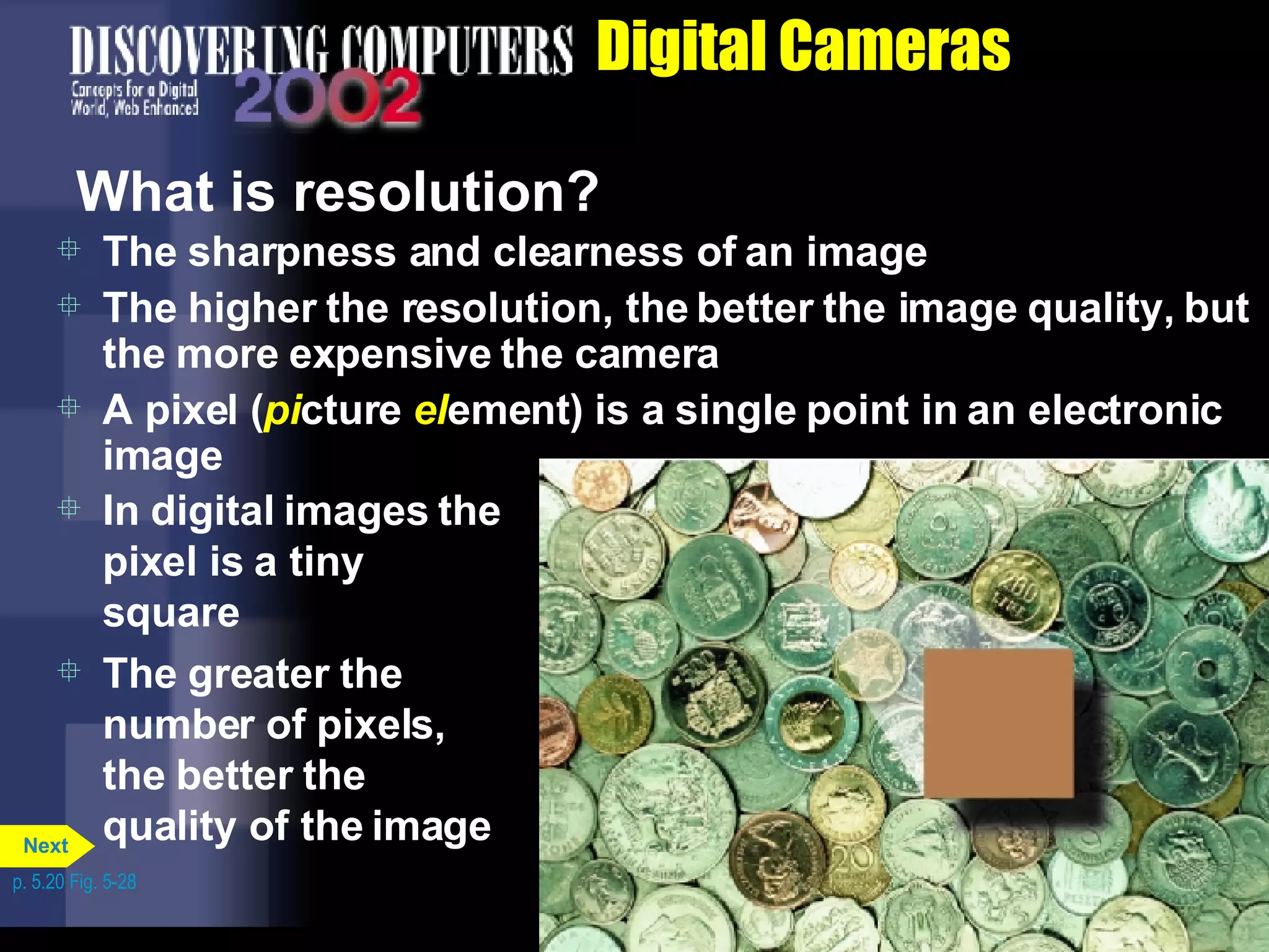 Digital Cameras What is resolution?  The sharpness and clearness of an image The higher the resolution, the better the image quality, but the more expensive the camera A pixel ( pi cture  el ement) is a single point in an electronic image In digital images the pixel is a tiny square The greater the number of pixels, the better the quality of the image p. 5.20 Fig. 5-28 Next 