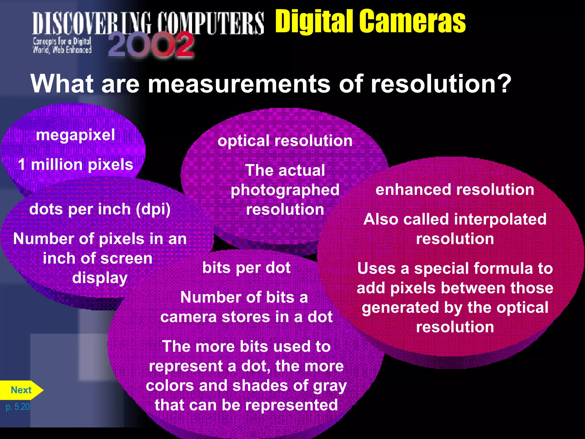 Digital Cameras What are measurements of resolution?  p. 5.20 megapixel 1 million pixels optical resolution The actual photographed resolution dots per inch (dpi) Number of pixels in an inch of screen  display bits per dot Number of bits a  camera stores in a dot The more bits used to represent a dot, the more colors and shades of gray that can be represented enhanced resolution Also called interpolated resolution Uses a special formula to add pixels between those generated by the optical resolution Next 