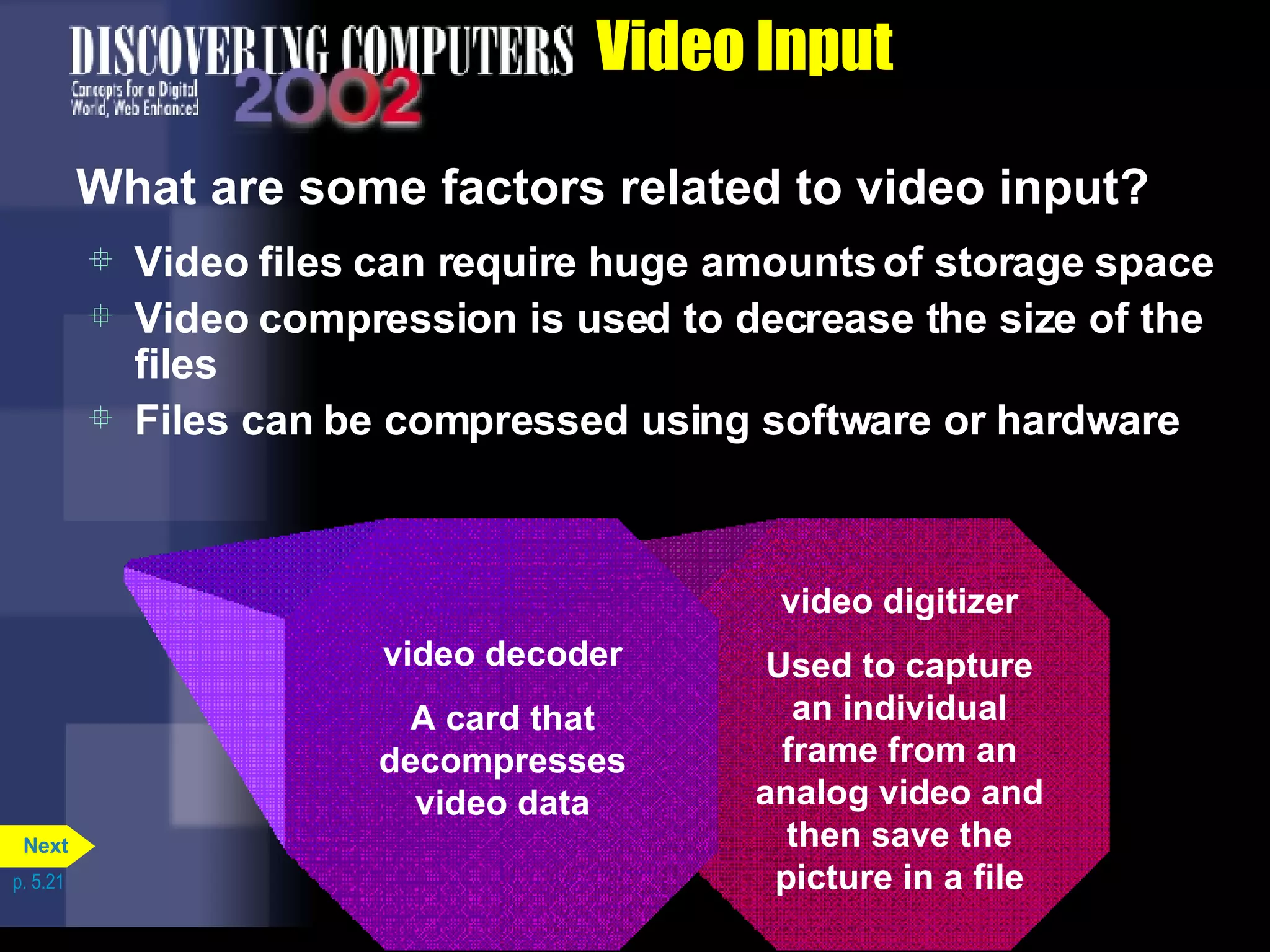 Video Input What are some factors related to video input? Video files can require huge amounts of storage space Video compression is used to decrease the size of the files Files can be compressed using software or hardware p. 5.21 video digitizer Used to capture an individual frame from an analog video and then save the picture in a file video decoder A card that decompresses video data Next 